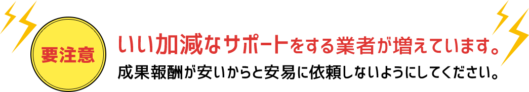 要注意 いい加減なサポートをする業者が増えています。成果報酬が安いからと安易に依頼しないようにしてください。